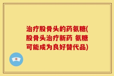 治疗股骨头的药氨糖(股骨头治疗新药 氨糖可能成为良好替代品)