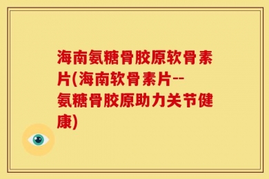 海南氨糖骨胶原软骨素片(海南软骨素片--氨糖骨胶原助力关节健康)