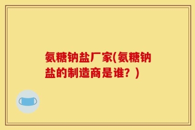 氨糖钠盐厂家(氨糖钠盐的制造商是谁？)