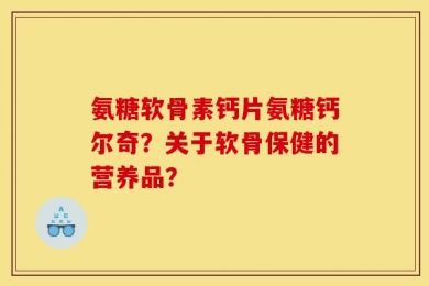 氨糖软骨素钙片氨糖钙尔奇？关于软骨保健的营养品？