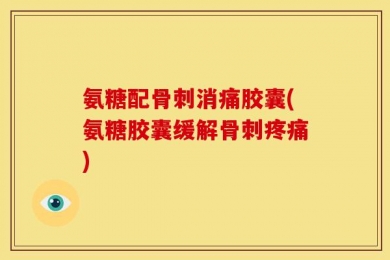 氨糖配骨刺消痛胶囊(氨糖胶囊缓解骨刺疼痛)