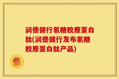 润德健行氨糖胶原蛋白肽(润德健行发布氨糖胶原蛋白肽产品)