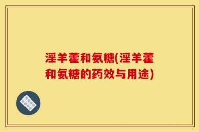 淫羊藿和氨糖(淫羊藿和氨糖的药效与用途)