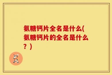氨糖钙片全名是什么(氨糖钙片的全名是什么？)