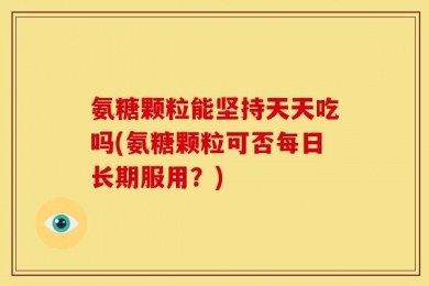 氨糖颗粒能坚持天天吃吗(氨糖颗粒可否每日长期服用？)