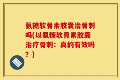 氨糖软骨素胶囊治骨刺吗(以氨糖软骨素胶囊治疗骨刺：真的有效吗？)