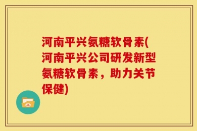 河南平兴氨糖软骨素(河南平兴公司研发新型氨糖软骨素，助力关节保健)