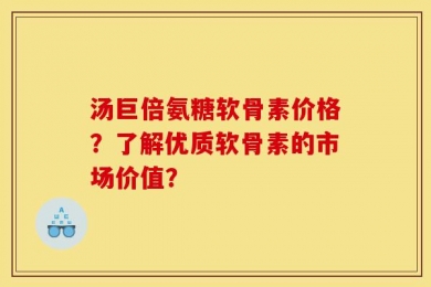 汤巨倍氨糖软骨素价格？了解优质软骨素的市场价值？