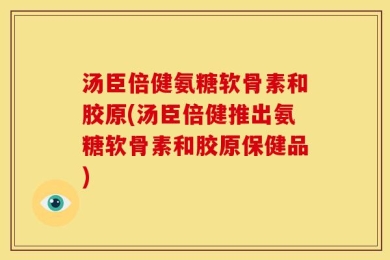 汤臣倍健氨糖软骨素和胶原(汤臣倍健推出氨糖软骨素和胶原保健品)
