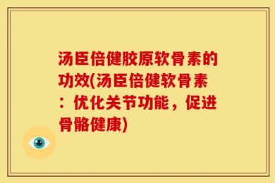 汤臣倍健胶原软骨素的功效(汤臣倍健软骨素：优化关节功能，促进骨骼健康)