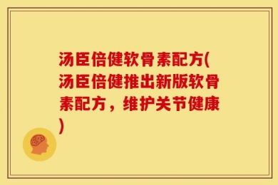 汤臣倍健软骨素配方(汤臣倍健推出新版软骨素配方，维护关节健康)