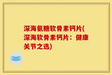 深海氨糖软骨素钙片(深海软骨素钙片：健康关节之选)