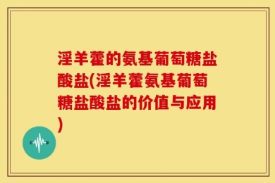 淫羊藿的氨基葡萄糖盐酸盐(淫羊藿氨基葡萄糖盐酸盐的价值与应用)
