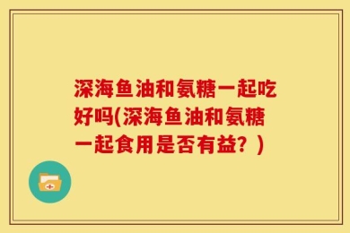 深海鱼油和氨糖一起吃好吗(深海鱼油和氨糖一起食用是否有益？)