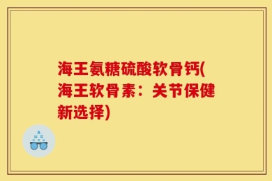 海王氨糖硫酸软骨钙(海王软骨素：关节保健新选择)