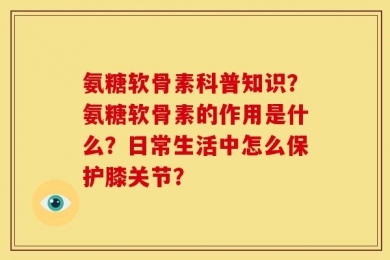 氨糖软骨素科普知识？氨糖软骨素的作用是什么？日常生活中怎么保护膝关节？