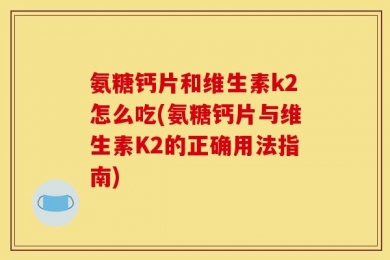 氨糖钙片和维生素k2怎么吃(氨糖钙片与维生素K2的正确用法指南)