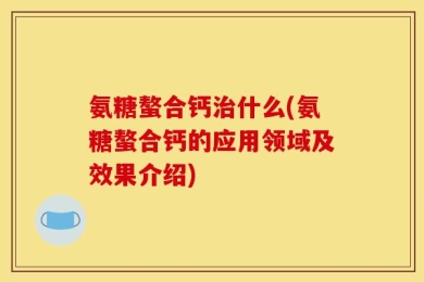 氨糖螯合钙治什么(氨糖螯合钙的应用领域及效果介绍)