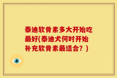 泰迪软骨素多大开始吃最好(泰迪犬何时开始补充软骨素最适合？)