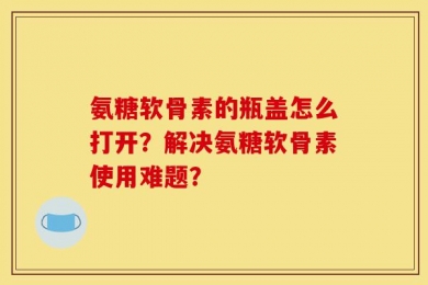 氨糖软骨素的瓶盖怎么打开？解决氨糖软骨素使用难题？