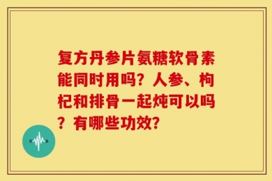 复方丹参片氨糖软骨素能同时用吗？人参、枸杞和排骨一起炖可以吗？有哪些功效？