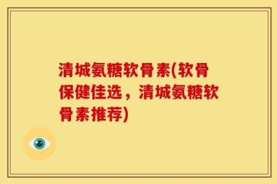 清城氨糖软骨素(软骨保健佳选，清城氨糖软骨素推荐)