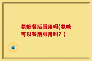 氨糖餐后服用吗(氨糖可以餐后服用吗？)