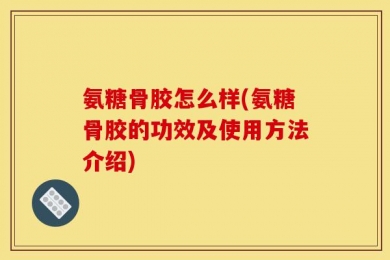 氨糖骨胶怎么样(氨糖骨胶的功效及使用方法介绍)
