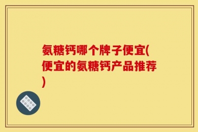 氨糖钙哪个牌子便宜(便宜的氨糖钙产品推荐)