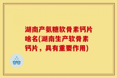 湖南产氨糖软骨素钙片啥名(湖南生产软骨素钙片，具有重要作用)