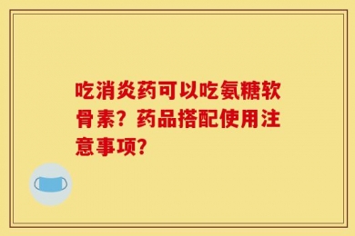 吃消炎药可以吃氨糖软骨素？药品搭配使用注意事项？