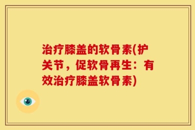 治疗膝盖的软骨素(护关节，促软骨再生：有效治疗膝盖软骨素)