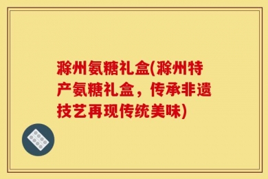 滁州氨糖礼盒(滁州特产氨糖礼盒，传承非遗技艺再现传统美味)