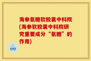 海参氨糖软胶囊中科院(海参软胶囊中科院研究重要成分“氨糖”的作用)