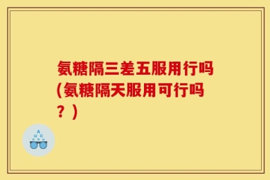 氨糖隔三差五服用行吗(氨糖隔天服用可行吗？)
