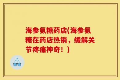 海参氨糖药店(海参氨糖在药店热销，缓解关节疼痛神奇！)