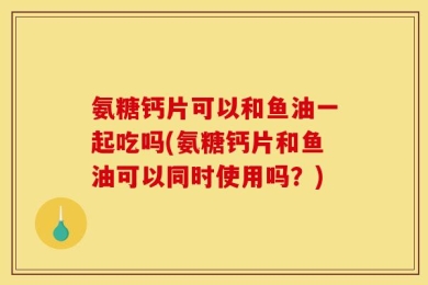 氨糖钙片可以和鱼油一起吃吗(氨糖钙片和鱼油可以同时使用吗？)