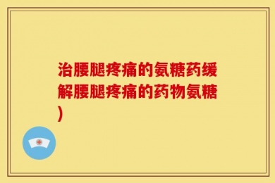 治腰腿疼痛的氨糖药缓解腰腿疼痛的药物氨糖)