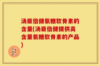 汤臣倍健氨糖软骨素的含量(汤臣倍健提供高含量氨糖软骨素的产品)