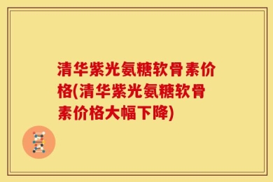 清华紫光氨糖软骨素价格(清华紫光氨糖软骨素价格大幅下降)