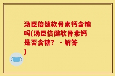 汤臣倍健软骨素钙含糖吗(汤臣倍健软骨素钙是否含糖？ - 解答)