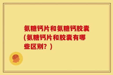 氨糖钙片和氨糖钙胶囊(氨糖钙片和胶囊有哪些区别？)