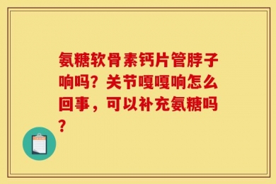 氨糖软骨素钙片管脖子响吗？关节嘎嘎响怎么回事，可以补充氨糖吗？