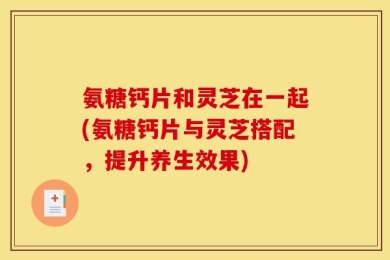 氨糖钙片和灵芝在一起(氨糖钙片与灵芝搭配，提升养生效果)