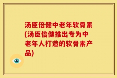汤臣倍健中老年软骨素(汤臣倍健推出专为中老年人打造的软骨素产品)