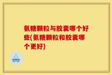 氨糖颗粒与胶囊哪个好些(氨糖颗粒和胶囊哪个更好)