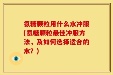 氨糖颗粒用什么水冲服(氨糖颗粒最佳冲服方法，及如何选择适合的水？)