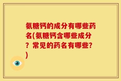 氨糖钙的成分有哪些药名(氨糖钙含哪些成分？常见的药名有哪些？)