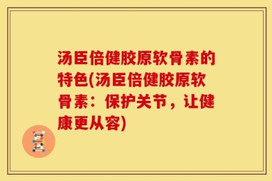汤臣倍健胶原软骨素的特色(汤臣倍健胶原软骨素：保护关节，让健康更从容)