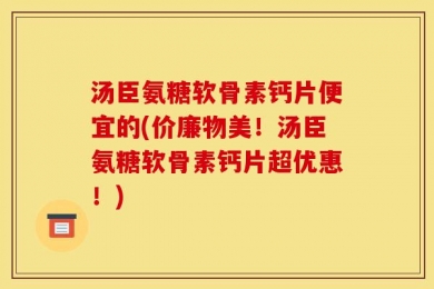 汤臣氨糖软骨素钙片便宜的(价廉物美！汤臣氨糖软骨素钙片超优惠！)